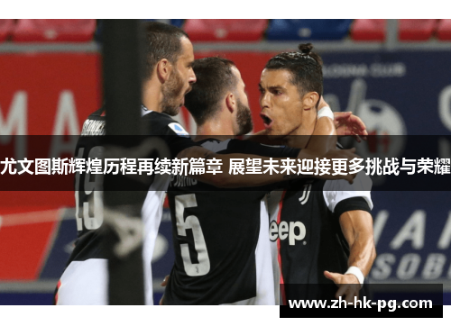 尤文图斯辉煌历程再续新篇章 展望未来迎接更多挑战与荣耀