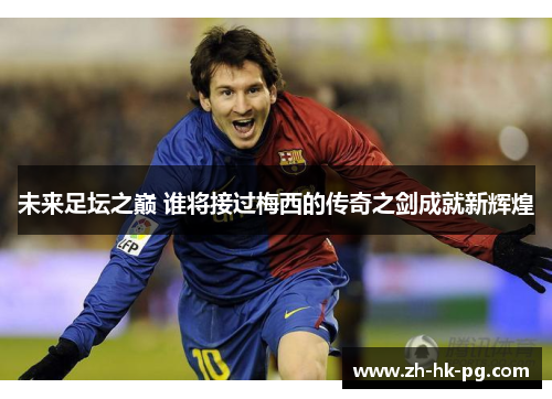 未来足坛之巅 谁将接过梅西的传奇之剑成就新辉煌
