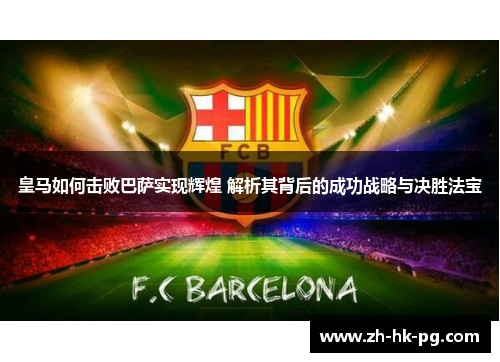 皇马如何击败巴萨实现辉煌 解析其背后的成功战略与决胜法宝