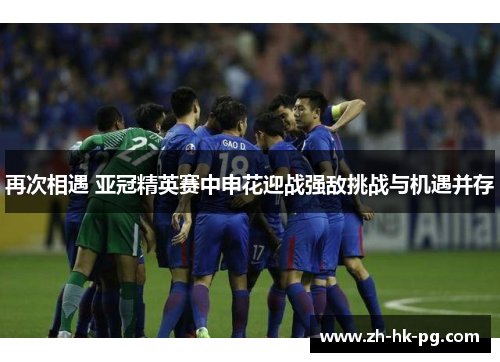 再次相遇 亚冠精英赛中申花迎战强敌挑战与机遇并存