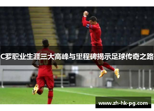 C罗职业生涯三大高峰与里程碑揭示足球传奇之路