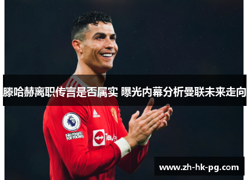 滕哈赫离职传言是否属实 曝光内幕分析曼联未来走向