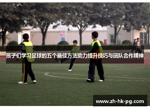 孩子们学习足球的五个最佳方法助力提升技巧与团队合作精神