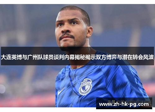 大连英博与广州队球员谈判内幕揭秘揭示双方博弈与潜在转会风波