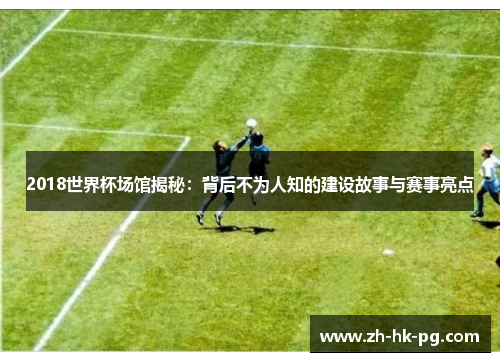 2018世界杯场馆揭秘：背后不为人知的建设故事与赛事亮点