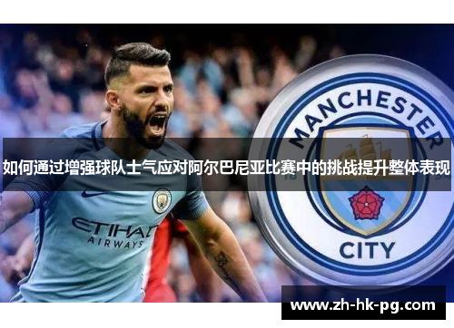 如何通过增强球队士气应对阿尔巴尼亚比赛中的挑战提升整体表现