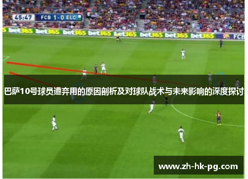 巴萨10号球员遭弃用的原因剖析及对球队战术与未来影响的深度探讨