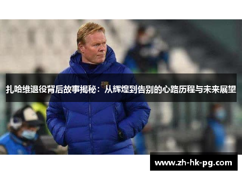 扎哈维退役背后故事揭秘:从辉煌到告别的心路历程与未来展望 扎哈维退役背后故事揭秘:从辉煌到告别的心路历程与未来展望