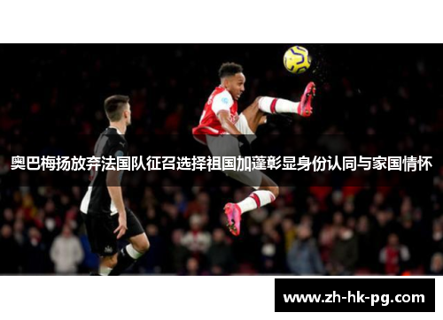 奥巴梅扬放弃法国队征召选择祖国加蓬彰显身份认同与家国情怀