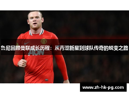 鲁尼回顾曼联成长历程:从青涩新星到球队传奇的蜕变之路 鲁尼回顾曼联成长历程:从青涩新星到球队传奇的蜕变之路