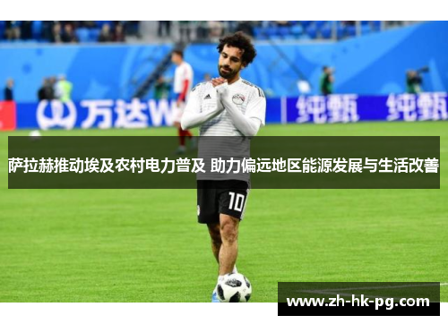 萨拉赫推动埃及农村电力普及 助力偏远地区能源发展与生活改善